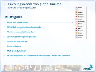 3. Buchungsmotor von guter Qualität
   Availpro’s Buchungsmotoren



Hauptfiguren
  Auf 14 Sprachen Verfügbar

  Möglichkeit zur verschiedenen Preiseingabe

  Alle Extras unterschiedlich handeln

  Optimum positioning of the packages

  Option : Buchungsanfrage

  Corporate Zugang

  Multi-property Funktion

  Exclusiv: Möglihckeit das Zimmer wieder freizuschalten . Schnell zurück zu Ihnen!
 