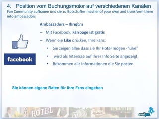 4. Position vom Buchungsmotor auf verschiedenen Kanälen
Fan Community aufbauen und sie zu Botschafter machenof your own and transform them
into ambassadors

                  Ambassadors – Ihrefans
                  – Mit Facebook, Fan page ist gratis
                  – Wenn eie Like drücken, Ihre Fans:
                      • Sie zeigen allen dass sie Ihr Hotel mögen -“Like”
                      •   wird als Interesse auf Ihrer Info Seite angezeigt
                      • Bekommen alle Informationen die Sie posten




  Sie können eigene Raten für Ihre Fans eingeben
 