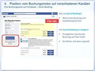 4. Position vom Buchungsmotor auf verschiedenen Kanälen
Ihre Buchungsseite auf Facebook – Social Booking

                                                      Was ist Social Booking?
                                                         Wenn eine Buchung von
                                           Fan rate       Empfehlung kommt


                                                      Um Social Booking zu steigern:
                                                         Ermöglichen Sie die die
                                                          Buchung auf Ihrer Seite
                                                         Sie fühlen sich dann speziell
 