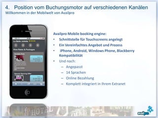 4. Position vom Buchungsmotor auf verschiedenen Kanälen
Willkommen in der Mobilwelt von Availpro




                           Availpro Mobile booking engine:
                           • Schnittstelle für Touchscreens angelegt
                           • Ein Vereinfachtes Angebot und Prozess
                           • iPhone, Android, Windows Phone, Blackberry
                              Kompatibilität
                           • Und noch:
                                – Angepasst
                                – 14 Sprachen
                                – Online Bezahlung
                                – Komplett integriert in Ihrem Extranet
 