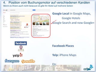 4. Position vom Buchungsmotor auf verschiedenen Kanälen
Wenn es Ihnen auch nicht bewusst ist gibt Ihr Hotel auf mehrere Seiten


                                                 Google Local in Google Maps,
                                                        Google Hotels
                                                 Google Search and now Google+




                                                 Facebook Places

                                                 Yelp: iPhone Maps

                                                 Etc.
                                                                          40
 