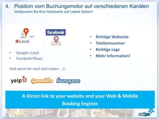 4. Position vom Buchungsmotor auf verschiedenen Kanälen
     Verbessern Sie Ihre Hotelseite auf Lokale Seiten!




                                                    •    Richtige Webseite
                                                    •    Telefonnummer
                                                    •    Richtige Lage
 •    Google+ Local
                                                    •    Mehr Information!
 •    Facebook Places

 Und wenn Sie noch Zeit haben… ;)




         A Direct link to your website and your Web & Mobile
                            Booking Engines
 