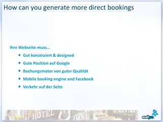 How can you generate more direct bookings




 Ihre Webseite muss…
       Gut konstruiert & designed
       Gute Position auf Google
       Buchungsmotor von guter Qualität
       Mobile booking engine und Facebook
       Verkehr auf der Seite
 