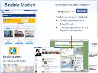 Soziale Medien        Die Grossen sind bereits integriert


                                       +
                       TripAdvisor integriert Facebook:
                       • An Freunden Empfehlen
                       • Teilen Sie mit …
                       • …Bewertungen die dann auf
                           Tripadvisor erscheinen




Booking.com:
Secret Deals to book
for Fans only!
 