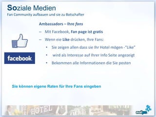 Soziale Medien
Fan Community aufbauen und sie zu Botschafter

                  Ambassadors – Ihre fans
                  – Mit Facebook, Fan page ist gratis
                  – Wenn eie Like drücken, Ihre Fans:
                      • Sie zeigen allen dass sie Ihr Hotel mögen -“Like”
                      •   wird als Interesse auf Ihrer Info Seite angezeigt
                      • Bekommen alle Informationen die Sie posten




  Sie können eigene Raten für Ihre Fans eingeben
 