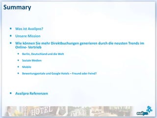 Summary

   Was ist Availpro?
   Unsere Mission
   Wie können Sie mehr Direktbuchungen generieren durch die neusten Trends im
   Online- Vertrieb
       Berlin, Deutschland und die Welt

       Soziale Medien

       Mobile

       Bewertungportale und Google Hotels – Freund oder Feind?




   Availpro Referenzen
 