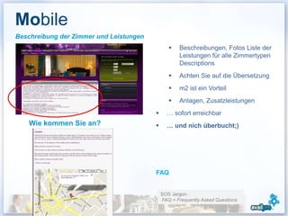 Mobile
Beschreibung der Zimmer und Leistungen
                                                     Beschreibungen, Fotos Liste der
                                                      Leistungen für alle Zimmertypen
                                                      Descriptions
                                                     Achten Sie auf die Übersetzung
                                                     m2 ist ein Vorteil
                                                     Anlagen, Zusatzleistungen
> Descriptif des services et équipements
                                                … sofort erreichbar
      Wie kommen Sie an?                        … und nich überbucht;)




                                           FAQ


                                               SOS Jargon :
                                               FAQ = Frequently Asked Questions
                                                                                   26
 