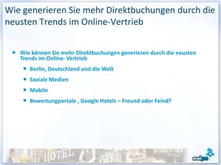 Wie generieren Sie mehr Direktbuchungen durch die
neusten Trends im Online-Vertrieb


   Wie können Sie mehr Direktbuchungen generieren durch die neusten
   Trends im Online- Vertrieb
      Berlin, Deutschland und die Welt
      Soziale Medien
      Mobile
      Bewertungportale , Google Hotels – Freund oder Feind?
 