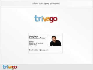 Merci pour votre attention !




Simon Garito
Hotel Relations France

trivago
26-28 rue de Londres
75009 Paris


Email: hotelier-fr@trivago.com
 