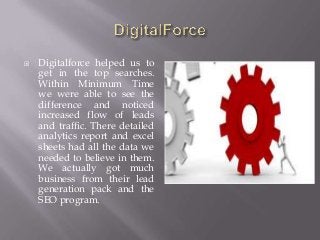  Digitalforce helped us to
get in the top searches.
Within Minimum Time
we were able to see the
difference and noticed
increased flow of leads
and traffic. There detailed
analytics report and excel
sheets had all the data we
needed to believe in them.
We actually got much
business from their lead
generation pack and the
SEO program.
 