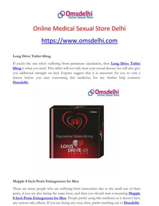 Online Medical Sexual Store Delhi
https://www.omsdelhi.com
Long Drive Tablet 60mg
If you're the one who's suffering from premature ejaculation, then Long Drive Tablet
60mg is what you need. This tablet will not only treat your sexual disease but will also give
you additional strength on bed. Experts suggest that it is necessary for you to visit a
doctor before you start consuming this medicine, for any further help connects
Omsdelhi.
Mapple 8 Inch Penis Enlargement for Men
There are many people who are suffering from insecurities due to the small size of their
penis, if you are also facing the same issue, and then you should start consuming Mapple
8 Inch Penis Enlargement for Men. People prefer using this medicine as it doesn’t have
any serious side effects. If you are facing any issue then, prefer reaching out to Omsdelhi.
 
