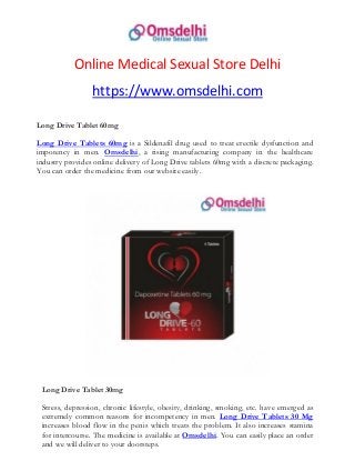 Online Medical Sexual Store Delhi
https://www.omsdelhi.com
Long Drive Tablet 60mg
Long Drive Tablets 60mg is a Sildenafil drug used to treat erectile dysfunction and
impotency in men. Omsdelhi, a rising manufacturing company in the healthcare
industry provides online delivery of Long Drive tablets 60mg with a discrete packaging.
You can order the medicine from our website easily.
Long Drive Tablet 30mg
Stress, depression, chronic lifestyle, obesity, drinking, smoking, etc. have emerged as
extremely common reasons for incompetency in men. Long Drive Tablets 30 Mg
increases blood flow in the penis which treats the problem. It also increases stamina
for intercourse. The medicine is available at Omsdelhi. You can easily place an order
and we will deliver to your doorsteps.
 