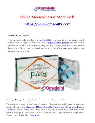Online Medical Sexual Store Delhi
https://www.omsdelhi.com
Super P Force Tablets
You may now order the drugs from Omsdelhi for a taste of a more intense sexual
session. By boosting blood flow in the penis, Super P Force Tablet helps with erectile
dysfunction. In addition to taking the drug, one needs change, their diet and lifestyle for
better results. We will send the medicine to your home. When it comes to delivery, you
may put your trust on us.
Kamagra 100mg Chewable Tablets Strawberry with Lemon Flavour
The medicine is used for the issue of erectile dysfunction and is chewable. It comes in
various flavours. The Kamagra 100mg Chewable Tablets Strawberry with Lemon
Flavour is a loved variety. The intake of the medicine increases the blood flow in the
external male genitalia and helps achieve a sustained and longer erection for copulation.
You can buy it online from Omsdelhi.
 