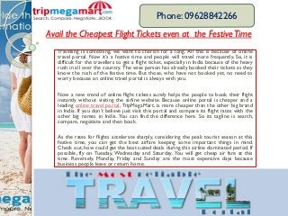 Avail the Cheapest FlightTickets even at the FestiveTime
Travelling is something, we want to cherish for a long. All this is because of online
travel portal. Now it’s a festive time and people will travel more frequently. So, it is
difficult for the travellers to get a flight ticket, especially in India because of the heavy
rush in all over the country. The wise person has already booked their tickets as they
know the rush of the festive time. But those, who have not booked yet, no need to
worry because an online travel portal is always with you.
Now a new trend of online flight tickets surely helps the people to book their flight
instantly without visiting the airline website. Because online portal is cheaper and a
leading online travel portal, TripMegaMart, is more cheaper than the other big brand
in India. If you don’t believe just visit this portal and compare its flight rates with the
other big names in India. You can find the difference here. So its tagline is search,
compare, negotiate and then book.
As the rates for flights accelerate sharply, considering the peak tourist season at this
festive time, you can get the best airfare keeping some important things in mind.
Check out, how could get the best suited deals during this airline dominated period. If
possible, fly on Tuesday, Wednesday and Saturday. You will get cheap air fare at this
time. Reversely, Monday, Friday and Sunday are the most expensive days because
business people leave or return home.
Phone: 09628842266
 