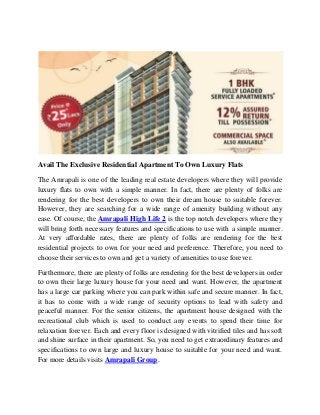 Avail The Exclusive Residential Apartment To Own Luxury Flats
The Amrapali is one of the leading real estate developers where they will provide
luxury flats to own with a simple manner. In fact, there are plenty of folks are
rendering for the best developers to own their dream house to suitable forever.
However, they are searching for a wide range of amenity building without any
ease. Of course, the Amrapali High Life 2 is the top notch developers where they
will bring forth necessary features and specifications to use with a simple manner.
At very affordable rates, there are plenty of folks are rendering for the best
residential projects to own for your need and preference. Therefore, you need to
choose their services to own and get a variety of amenities to use forever.
Furthermore, there are plenty of folks are rendering for the best developers in order
to own their large luxury house for your need and want. However, the apartment
has a large car parking where you can park within safe and secure manner. In fact,
it has to come with a wide range of security options to lead with safety and
peaceful manner. For the senior citizens, the apartment house designed with the
recreational club which is used to conduct any events to spend their time for
relaxation forever. Each and every floor is designed with vitrified tiles and has soft
and shine surface in their apartment. So, you need to get extraordinary features and
specifications to own large and luxury house to suitable for your need and want.
For more details visits Amrapali Group.
 
