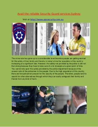 Avail the reliable Security Guard services Sydney
Visit at http://www.apssecurity.com.au
The crime rate has gone up to a considerable level therefore people are getting worried
for the safety of their family and friends, in today’s time the population of the world is
increasing at a significant rate. However, the safety net provided by the police is still not
that strong because they have to take care of a lot of people at a given point of time.
You cannot rely upon the safety provided by the police department because of the
uneven ratio of the policemen to the people. Due to the high population of this country
there are few policemen present for the security of the people. Therefore, people tend to
search for other alternatives through which they can easily safeguard their family and
friends from any kind of harm.
 