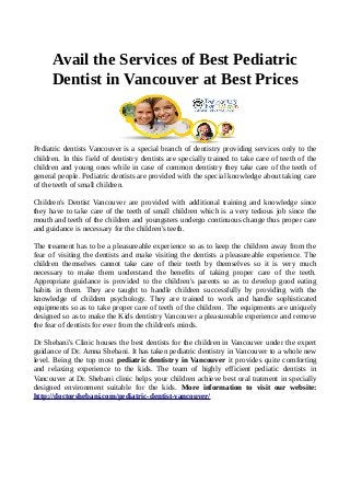 Avail the Services of Best Pediatric
Dentist in Vancouver at Best Prices
Pediatric dentists Vancouver is a special branch of dentistry providing services only to the
children. In this field of dentistry dentists are specially trained to take care of teeth of the
children and young ones while in case of common dentistry they take care of the teeth of
general people. Pediatric dentists are provided with the special knowledge about taking care
of the teeth of small children.
Children's Dentist Vancouver are provided with additional training and knowledge since
they have to take care of the teeth of small children which is a very tedious job since the
mouth and teeth of the children and youngsters undergo continuous change thus proper care
and guidance is necessary for the children's teeth.
The treament has to be a pleasureable experience so as to keep the children away from the
fear of visiting the dentists and make visiting the dentists a pleasureable experience. The
children themselves cannot take care of their teeth by themselves so it is very much
necessary to make them understand the benefits of taking proper care of the teeth.
Appropriate guidance is provided to the children's parents so as to develop good eating
habits in them. They are taught to handle children successfully by providing with the
knowledge of children psychology. They are trained to work and handle sophisticated
equipments so as to take proper care of teeth of the children. The equipments are uniquely
designed so as to make the Kids dentistry Vancouver a pleasureable experience and remove
the fear of dentists for ever from the children's minds.
Dr Shebani's Clinic houses the best dentists for the children in Vancouver under the expert
guidance of Dr. Amna Shebani. It has taken pediatric dentistry in Vancouver to a whole new
level. Being the top most pediatric dentistry in Vancouver it provides quite comforting
and relaxing experience to the kids. The team of highly efficient pediatic dentists in
Vancouver at Dr. Shebani clinic helps your children achieve best oral tratment in specially
designed environment suitable for the kids. More information to visit our website:
http://doctorshebani.com/pediatric-dentist-vancouver/
 
