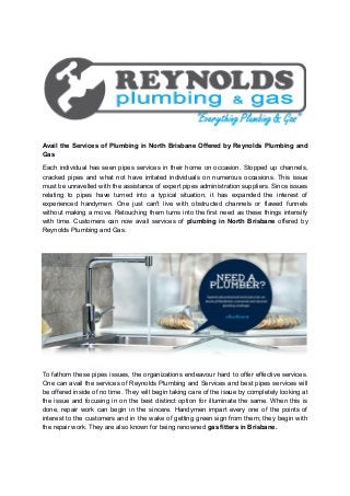 Avail the Services of Plumbing in North Brisbane Offered by Reynolds Plumbing and
Gas
Each individual has seen pipes services in their home on occasion. Stopped up channels,
cracked pipes and what not have irritated individuals on numerous occasions. This issue
must be unravelled with the assistance of expert pipes administration suppliers. Since issues
relating to pipes have turned into a typical situation, it has expanded the interest of
experienced handymen. One just can't live with obstructed channels or flawed funnels
without making a move. Retouching them turns into the first need as these things intensify
with time. Customers can now avail services of plumbing in North Brisbane offered by
Reynolds Plumbing and Gas.
To fathom these pipes issues, the organizations endeavour hard to offer effective services.
One can avail the services of Reynolds Plumbing and Services and best pipes services will
be offered inside of no time. They will begin taking care of the issue by completely looking at
the issue and focusing in on the best distinct option for illuminate the same. When this is
done, repair work can begin in the sincere. Handymen impart every one of the points of
interest to the customers and in the wake of getting green sign from them; they begin with
the repair work. They are also known for being renowned gas fitters in Brisbane.
 