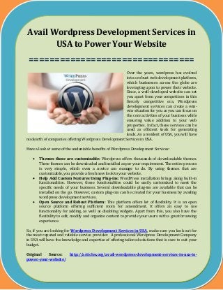 Avail Wordpress Development Services in
USA to Power Your Website
================================
Over the years, wordpress has evolved
into a robust web development platform,
which businesses across the globe are
leveraging upon to power their website.
Since, a well-developed website can set
you apart from your competitors in this
fiercely competitive era, Wordpress
development services can create a win-
win situation for you as you can focus on
the core activities of your business while
ensuring value addition to your web
properties. In fact, these services can be
used as efficient tools for generating
leads. As a resident of USA, you will have
no dearth of companies offering Wordpress Development Services in USA.
Have a look at some of the undeniable benefits of Wordpress Development Services:
 Themes those are customizable: Wordpress offers thousands of downloadable themes.
These themes can be downloaded and installed as per your requirement. The entire process
is very simple, which even a novice can manage to do. By using themes that are
customizable, you provide a fresh new look to your website.
 Help Add Custom Features Using Plug-ins: WordPress installation brings along built-in
functionalities. However, these functionalities could be easily customized to meet the
specific needs of your business. Several downloadable plug-ins are available that can be
installed on the go. However, custom plug-ins can be created for your business by availing
wordpress development services.
 Open Source and Robust Platform: This platform offers lot of flexibility. It is an open
source platform offering sufficient room for amendment. It offers an easy to use
functionality for adding, as well as disabling widgets. Apart from this, you also have the
flexibility to edit, modify and organize content to provide your users with a great browsing
experience.
So, if you are looking for Wordpress Development Services in USA, make sure you look out for
the most reputed and reliable service provider. A professional Wordpress Development Company
in USA will have the knowledge and expertise of offering tailored solutions that is sure to suit your
budget.
Original Source: http://articles.org/avail-wordpress-development-services-in-usa-to-
power-your-website/
 