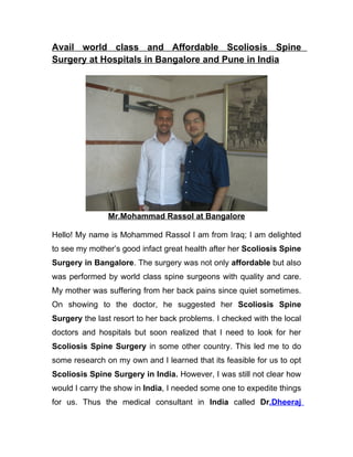 Avail world class and Affordable Scoliosis Spine
Surgery at Hospitals in Bangalore and Pune in India




               Mr.Mohammad Rassol at Bangalore

Hello! My name is Mohammed Rassol I am from Iraq; I am delighted
to see my mother’s good infact great health after her Scoliosis Spine
Surgery in Bangalore. The surgery was not only affordable but also
was performed by world class spine surgeons with quality and care.
My mother was suffering from her back pains since quiet sometimes.
On showing to the doctor, he suggested her Scoliosis Spine
Surgery the last resort to her back problems. I checked with the local
doctors and hospitals but soon realized that I need to look for her
Scoliosis Spine Surgery in some other country. This led me to do
some research on my own and I learned that its feasible for us to opt
Scoliosis Spine Surgery in India. However, I was still not clear how
would I carry the show in India, I needed some one to expedite things
for us. Thus the medical consultant in India called Dr.Dheeraj
 