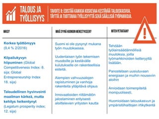 Korkea työttömyys
(9,4 % 2/2016)
Kilpailukyvyn
hiipuminen (Global
Competitiveness Index: 8.
sija; Global
Entrepreneurship Index
18. sija)
Taloudellinen hyvinvointi
maailman kärkeä, mutta
kehitys heikentynyt
(Legatum prosperity index;
12. sija)
Suomi ei ole pysynyt mukana
työn muutoksessa.
Uudenlaisen työn tekemisen
muodoille ja kestävälle
kulutukselle on rakenteellisia
esteitä.
Aiempien vahvuusalojen
rapistuminen ja vanhoja
rakenteita ylläpitävä ohjaus
Innovaatioiden riittämätön
jalostaminen erityisesti
aloittelevien yritysten kautta
Tehdään
työlainsäädännöllisiä
muutoksia, joilla
työmarkkinoiden ketteryyttä
lisätään.
Panostetaan uusiutuvaan
energiaan ja muihin nouseviin
aloihin
Arvioidaan toimenpiteitä
monipuolisesti,
Huomioidaan talouskasvun ja
ympäristöhaittojen irtikytkentä
 