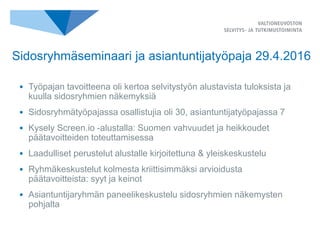 • Työpajan tavoitteena oli kertoa selvitystyön alustavista tuloksista ja
kuulla sidosryhmien näkemyksiä
• Sidosryhmätyöpajassa osallistujia oli 30, asiantuntijatyöpajassa 7
• Kysely Screen.io -alustalla: Suomen vahvuudet ja heikkoudet
päätavoitteiden toteuttamisessa
• Laadulliset perustelut alustalle kirjoitettuna & yleiskeskustelu
• Ryhmäkeskustelut kolmesta kriittisimmäksi arvioidusta
päätavoitteista: syyt ja keinot
• Asiantuntijaryhmän paneelikeskustelu sidosryhmien näkemysten
pohjalta
Sidosryhmäseminaari ja asiantuntijatyöpaja 29.4.2016
 