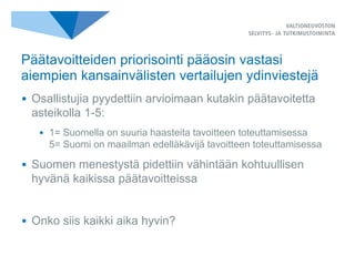 • Osallistujia pyydettiin arvioimaan kutakin päätavoitetta
asteikolla 1-5:
• 1= Suomella on suuria haasteita tavoitteen toteuttamisessa
5= Suomi on maailman edelläkävijä tavoitteen toteuttamisessa
• Suomen menestystä pidettiin vähintään kohtuullisen
hyvänä kaikissa päätavoitteissa
• Onko siis kaikki aika hyvin?
Päätavoitteiden priorisointi pääosin vastasi
aiempien kansainvälisten vertailujen ydinviestejä
 