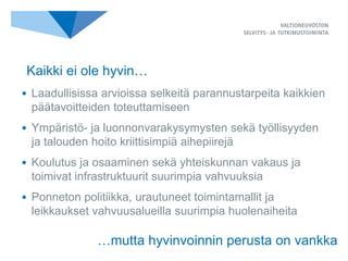 • Laadullisissa arvioissa selkeitä parannustarpeita kaikkien
päätavoitteiden toteuttamiseen
• Ympäristö- ja luonnonvarakysymysten sekä työllisyyden
ja talouden hoito kriittisimpiä aihepiirejä
• Koulutus ja osaaminen sekä yhteiskunnan vakaus ja
toimivat infrastruktuurit suurimpia vahvuuksia
• Ponneton politiikka, urautuneet toimintamallit ja
leikkaukset vahvuusalueilla suurimpia huolenaiheita
…mutta hyvinvoinnin perusta on vankka
Kaikki ei ole hyvin…
 