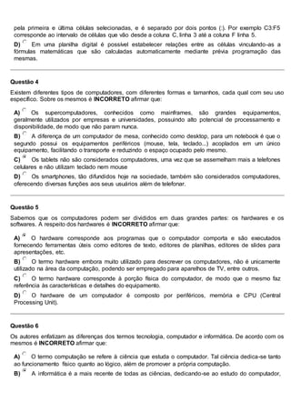 pela primeira e última células selecionadas, e é separado por dois pontos (:). Por exemplo C3:F5
corresponde ao intervalo de células que vão desde a coluna C, linha 3 até a coluna F linha 5.
D) Em uma planilha digital é possível estabelecer relações entre as células vinculando-as a
fórmulas matemáticas que são calculadas automaticamente mediante prévia programação das
mesmas.
Questão 4
Existem diferentes tipos de computadores, com diferentes formas e tamanhos, cada qual com seu uso
específico. Sobre os mesmos é INCORRETO afirmar que:
A) Os supercomputadores, conhecidos como mainframes, são grandes equipamentos,
geralmente utilizados por empresas e universidades, possuindo alto potencial de processamento e
disponibilidade, de modo que não param nunca.
B) A diferença de um computador de mesa, conhecido como desktop, para um notebook é que o
segundo possui os equipamentos periféricos (mouse, tela, teclado...) acoplados em um único
equipamento, facilitando o transporte e reduzindo o espaço ocupado pelo mesmo.
C) Os tablets não são considerados computadores, uma vez que se assemelham mais a telefones
celulares e não utilizam teclado nem mouse
D) Os smartphones, tão difundidos hoje na sociedade, também são considerados computadores,
oferecendo diversas funções aos seus usuários além de telefonar.
Questão 5
Sabemos que os computadores podem ser divididos em duas grandes partes: os hardwares e os
softwares. A respeito dos hardwares é INCORRETO afirmar que:
A) O hardware corresponde aos programas que o computador comporta e são executados
fornecendo ferramentas úteis como editores de texto, editores de planilhas, editores de slides para
apresentações, etc.
B) O termo hardware embora muito utilizado para descrever os computadores, não é unicamente
utilizado na área da computação, podendo ser empregado para aparelhos de TV, entre outros.
C) O termo hardware corresponde à porção física do computador, de modo que o mesmo faz
referência às características e detalhes do equipamento.
D) O hardware de um computador é composto por periféricos, memória e CPU (Central
Processing Unit).
Questão 6
Os autores enfatizam as diferenças dos termos tecnologia, computador e informática. De acordo com os
mesmos é INCORRETO afirmar que:
A) O termo computação se refere à ciência que estuda o computador. Tal ciência dedica-se tanto
ao funcionamento físico quanto ao lógico, além de promover a própria computação.
B) A informática é a mais recente de todas as ciências, dedicando-se ao estudo do computador,
 