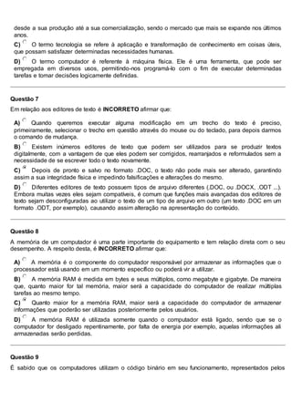 desde a sua produção até a sua comercialização, sendo o mercado que mais se expande nos últimos
anos.
C) O termo tecnologia se refere à aplicação e transformação de conhecimento em coisas úteis,
que possam satisfazer determinadas necessidades humanas.
D) O termo computador é referente à máquina física. Ele é uma ferramenta, que pode ser
empregada em diversos usos, permitindo-nos programá-lo com o fim de executar determinadas
tarefas e tomar decisões logicamente definidas.
Questão 7
Em relação aos editores de texto é INCORRETO afirmar que:
A) Quando queremos executar alguma modificação em um trecho do texto é preciso,
primeiramente, selecionar o trecho em questão através do mouse ou do teclado, para depois darmos
o comando de mudança.
B) Existem inúmeros editores de texto que podem ser utilizados para se produzir textos
digitalmente, com a vantagem de que eles podem ser corrigidos, rearranjados e reformulados sem a
necessidade de se escrever todo o texto novamente.
C) Depois de pronto e salvo no formato .DOC, o texto não pode mais ser alterado, garantindo
assim a sua integridade física e impedindo falsificações e alterações do mesmo.
D) Diferentes editores de texto possuem tipos de arquivo diferentes (.DOC, ou .DOCX, .ODT ...).
Embora muitas vezes eles sejam compatíveis, é comum que funções mais avançadas dos editores de
texto sejam desconfiguradas ao utilizar o texto de um tipo de arquivo em outro (um texto .DOC em um
formato .ODT, por exemplo), causando assim alteração na apresentação do conteúdo.
Questão 8
A memória de um computador é uma parte importante do equipamento e tem relação direta com o seu
desempenho. A respeito desta, é INCORRETO afirmar que:
A) A memória é o componente do computador responsável por armazenar as informações que o
processador está usando em um momento específico ou poderá vir a utilizar.
B) A memória RAM é medida em bytes e seus múltiplos, como megabyte e gigabyte. De maneira
que, quanto maior for tal memória, maior será a capacidade do computador de realizar múltiplas
tarefas ao mesmo tempo.
C) Quanto maior for a memória RAM, maior será a capacidade do computador de armazenar
informações que poderão ser utilizadas posteriormente pelos usuários.
D) A memória RAM é utilizada somente quando o computador está ligado, sendo que se o
computador for desligado repentinamente, por falta de energia por exemplo, aquelas informações ali
armazenadas serão perdidas.
Questão 9
É sabido que os computadores utilizam o código binário em seu funcionamento, representados pelos
 