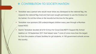  CONTRIBUTION TO SOCIETY/NATION
 Tendulkar was a person who would never show any disrespect to the national flag..He
respects the national flag most and had even sought permission to use the tricolour on
his helmet, It’s not the riches or the records but the love for the game.
 Tendulkar now sponsors 200 underprivileged children every year through a Mumbai-
based NGO.
 Sachin Tendulkar devoted all of 9-12-hour for Coca-Cola-NDTV Support My School
telethon on 18 September 2011 that helped raise 7 crore (2 crore more than the target)
for from the creation of basic facilities for girl students, in 140 government schools across
the country.
 