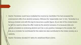  Sachin Tendulkar could have multiplied his income by manifolds if he had accepted the
endorsement offer of an alcohol company. Witness the ‘responsible man’ in him. Tendulkar is a
famous cricketer and with this tag he becomes a public figure. As an idol of the cricket lovers
he felt the need to refuse the offer made by the alcohol company. It is because idols are
usually emulated so endorsing alcohol can’t be a very positive message to the society. Not
only as a cricketer he contributed for the nation but also contributed to the Indian society as a
celebrity.
 Sachin Tendulkar donated 51 lakhs for uttrakhand flood victims.
 