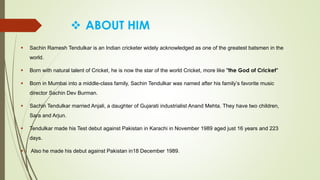  ABOUT HIM
 Sachin Ramesh Tendulkar is an Indian cricketer widely acknowledged as one of the greatest batsmen in the
world.
 Born with natural talent of Cricket, he is now the star of the world Cricket, more like "the God of Cricket"
 Born in Mumbai into a middle-class family, Sachin Tendulkar was named after his family’s favorite music
director Sachin Dev Burman.
 Sachin Tendulkar married Anjali, a daughter of Gujarati industrialist Anand Mehta. They have two children,
Sara and Arjun.
 Tendulkar made his Test debut against Pakistan in Karachi in November 1989 aged just 16 years and 223
days.
 Also he made his debut against Pakistan in18 December 1989.
 
