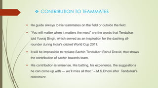  CONTRIBUTION TO TEAMMATES
 He guide always to his teammates on the field or outside the field.
 “You will matter when it matters the most" are the words that Tendulkar
told Yuvraj Singh, which served as an inspiration for the dashing all-
rounder during India's cricket World Cup 2011.
 It will be impossible to replace Sachin Tendulkar: Rahul Dravid, that shows
the contribution of sachin towards team.
 His contribution is immense. His batting, his experience, the suggestions
he can come up with — we’ll miss all that.” – M.S.Dhoni after Tendulkar's
retirement.
 