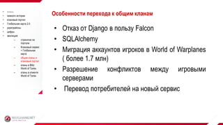 • Отказ от Django в пользу Falcon
• SQLAlchemy
• Миграция аккаунтов игроков в World of Warplanes
( более 1.7 млн)
• Разрешение конфликтов между игровыми
серверами
• Перевод потребителей на новый сервис
Особенности перехода к общим кланам кланы
 немного истории
 клановый портал
 Глобальная карта 2.0
 укрепрайоны
 цифры
 эволюция:
– страничка на
портале
– Клановый сервис
+ Глобальная
карта
– общие кланы и
клановый портал
– кланы в Blitz:
World of Tanks
– кланы в клиенте
World of Tanks
 