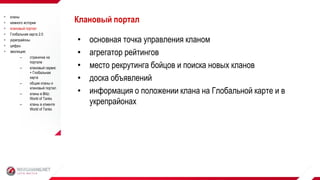 • основная точка управления кланом
• агрегатор рейтингов
• место рекрутинга бойцов и поиска новых кланов
• доска объявлений
• информация о положении клана на Глобальной карте и в
укрепрайонах
Клановый портал кланы
 немного истории
 клановый портал
 Глобальная карта 2.0
 укрепрайоны
 цифры
 эволюция:
– страничка на
портале
– клановый сервис
+ Глобальная
карта
– общие кланы и
клановый портал
– кланы в Blitz:
World of Tanks
– кланы в клиенте
World of Tanks
 