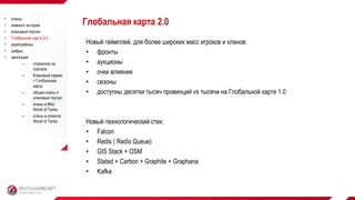 Новый геймплей, для более широких масс игроков и кланов:
• фронты
• аукционы
• очки влияния
• сезоны
• доступны десятки тысяч провинций vs тысячи на Глобальной карте 1.0
Новый технологический стек:
• Falcon
• Redis ( Redis Queue)
• GIS Stack + OSM
• Statsd + Carbon + Graphite + Graphana
• Kafka
Глобальная карта 2.0 кланы
 немного истории
 клановый портал
 Глобальная карта 2.0
 укрепрайоны
 цифры
 эволюция:
– страничка на
портале
– Клановый сервис
+ Глобальная
карта
– общие кланы и
клановый портал
– кланы в Blitz:
World of Tanks
– кланы в клиенте
World of Tanks
 