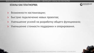 21
SE2016-SOFTWARE ENGINEERING CONFERENCE // ЭВОЛЮЦИЯ // КЛАНЫ КАК ПЛАТФОРМА
LEVON AVAKYAN // SE2016-SOFTWARE ENGINEERING CONFERENCE // 03.09.2016
КЛАНЫ КАК ПЛАТФОРМА
Возможности кастомизации;
Быстрое подключение новых проектов;
Уменьшение усилий на разработку общего функционала;
Уменьшение стоимости поддержки и оперирования.
 