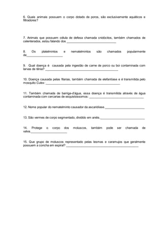 6. Quais animais possuem o corpo dotado de poros, são exclusivamente aquáticos e 
filtradores? 
7. Animais que possuem célula de defesa chamada cnidócitos, também chamados de 
celenterados, estou falando dos ______________________________ 
8. Os platelmintos e nematelmintos são chamados popularmente 
de______________________ 
9. Qual doença é causada pela ingestão de carne de porco ou boi contaminada com 
larvas de tênia? ____________________________________________ 
10. Doença causada pelas filarias, também chamada de elefantíase e é transmitida pelo 
mosquito Culex: _____________________________________________ 
11. Também chamada de barriga-d’água, essa doença é transmitida através de água 
contaminada com cercarias de esquistossomos: _________________________________ 
12. Nome popular do nematelminto causador da ascaridíase.________________________ 
13. São vermes de corpo segmentado, dividido em anéis.___________________________ 
14. Protege o corpo dos moluscos, também pode ser chamada de 
valva.______________________ 
15. Que grupo de moluscos representado pelas lesmas e caramujos que geralmente 
possuem a concha em espiral? ____________________________________________ 
