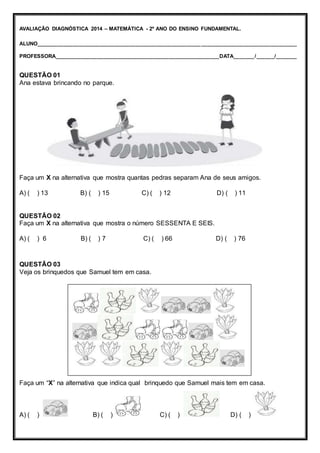AVALIAÇÃO DIAGNÓSTICA 2014 – MATEMÁTICA - 2º ANO DO ENSINO FUNDAMENTAL. 
ALUNO_______________________________________________________ ________________________________ 
PROFESSORA_______________________________________________________DATA_______/______/_______ 
QUESTÃO 01 
Ana estava brincando no parque. 
Faça um X na alternativa que mostra quantas pedras separam Ana de seus amigos. 
A) ( ) 13 B) ( ) 15 C) ( ) 12 D) ( ) 11 
QUESTÃO 02 
Faça um X na alternativa que mostra o número SESSENTA E SEIS. 
A) ( ) 6 B) ( ) 7 C) ( ) 66 D) ( ) 76 
QUESTÃO 03 
Veja os brinquedos que Samuel tem em casa. 
Faça um “X” na alternativa que indica qual brinquedo que Samuel mais tem em casa. 
A) ( ) B) ( ) C) ( ) D) ( ) 
 