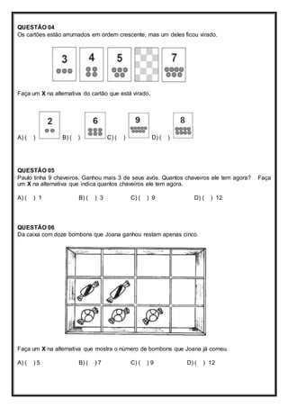 QUESTÃO 04 
Os cartões estão arrumados em ordem crescente, mas um deles ficou virado. 
Faça um X na alternativa do cartão que está virado. 
A) ( ) B) ( ) C) ( ) D) ( ) 
QUESTÃO 05 
Paulo tinha 9 chaveiros. Ganhou mais 3 de seus avós. Quantos chaveiros ele tem agora? Faça 
um X na alternativa que indica quantos chaveiros ele tem agora. 
A) ( ) 1 B) ( ) 3 C) ( ) 9 D) ( ) 12 
QUESTÃO 06 
Da caixa com doze bombons que Joana ganhou restam apenas cinco. 
Faça um X na alternativa que mostra o número de bombons que Joana já comeu. 
A) ( ) 5 B) ( ) 7 C) ( ) 9 D) ( ) 12 
 