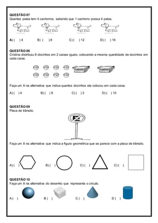 QUESTÃO 07 
Quantas patas tem 4 cachorros, sabendo que 1 cachorro possui 4 patas. 
A) ( ) 4 B) ( ) 8 C) ( ) 12 D) ( ) 16 
QUESTÃO 08 
Cristina distribuiu 8 docinhos em 2 caixas iguais, colocando a mesma quantidade de docinhos em 
cada caixa. 
Faça um X na alternativa que indica quantos docinhos ela colocou em cada caixa. 
A) ( ) 4 B) ( ) 8 C) ( ) 2 D) ( ) 10 
QUESTÃO 09 
Placa de trânsito. 
Faça um X na alternativa que indica a figura geométrica que se parece com a placa de trânsito. 
A) ( ) B) ( ) C) ( ) C) ( ) 
QUESTÃO 10 
Faça um X na alternativa do desenho que representa o círculo. 
A ( ) B ( ) C ( ) D ( ) 
 