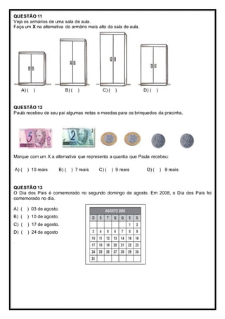 QUESTÃO 11 
Veja os armários de uma sala de aula. 
Faça um X na alternativa do armário mais alto da sala de aula. 
A) ( ) B) ( ) C) ( ) D) ( ) 
QUESTÃO 12 
Paula recebeu de seu pai algumas notas e moedas para os brinquedos da pracinha. 
Marque com um X a alternativa que representa a quantia que Paula recebeu: 
A) ( ) 10 reais B) ( ) 7 reais C) ( ) 9 reais D) ( ) 8 reais 
QUESTÃO 13 
O Dia dos Pais é comemorado no segundo domingo de agosto. Em 2008, o Dia dos Pais foi 
comemorado no dia. 
A) ( ) 03 de agosto. 
B) ( ) 10 de agosto. 
C) ( ) 17 de agosto. 
D) ( ) 24 de agosto 
. 
 