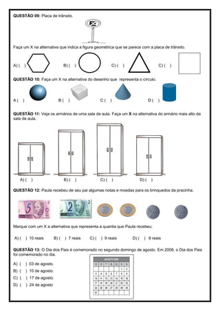 QUESTÃO 09: Placa de trânsito.
Faça um X na alternativa que indica a figura geométrica que se parece com a placa de trânsito.
A) ( ) B) ( ) C) ( ) C) ( )
QUESTÃO 10: Faça um X na alternativa do desenho que representa o círculo.
A ( ) B ( ) C ( ) D ( )
QUESTÃO 11: Veja os armários de uma sala de aula. Faça um X na alternativa do armário mais alto da
sala de aula.
A) ( ) B) ( ) C) ( ) D) ( )
QUESTÃO 12: Paula recebeu de seu pai algumas notas e moedas para os brinquedos da pracinha.
Marque com um X a alternativa que representa a quantia que Paula recebeu:
A) ( ) 10 reais B) ( ) 7 reais C) ( ) 9 reais D) ( ) 8 reais
QUESTÃO 13: O Dia dos Pais é comemorado no segundo domingo de agosto. Em 2008, o Dia dos Pais
foi comemorado no dia.
A) ( ) 03 de agosto.
B) ( ) 10 de agosto.
C) ( ) 17 de agosto.
D) ( ) 24 de agosto
.
 