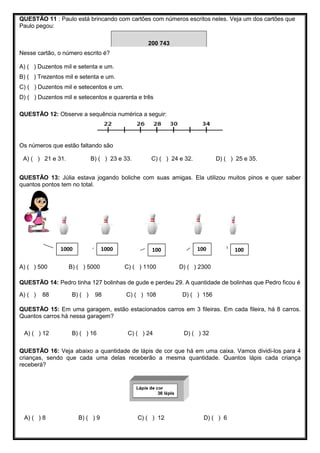 QUESTÃO 11 : Paulo está brincando com cartões com números escritos neles. Veja um dos cartões que
Paulo pegou:
Nesse cartão, o número escrito é?
A) ( ) Duzentos mil e setenta e um.
B) ( ) Trezentos mil e setenta e um.
C) ( ) Duzentos mil e setecentos e um.
D) ( ) Duzentos mil e setecentos e quarenta e três
QUESTÃO 12: Observe a sequência numérica a seguir:
Os números que estão faltando são
A) ( ) 21 e 31. B) ( ) 23 e 33. C) ( ) 24 e 32. D) ( ) 25 e 35.
QUESTÃO 13: Júlia estava jogando boliche com suas amigas. Ela utilizou muitos pinos e quer saber
quantos pontos tem no total.
A) ( ) 500 B) ( ) 5000 C) ( ) 1100 D) ( ) 2300
QUESTÃO 14: Pedro tinha 127 bolinhas de gude e perdeu 29. A quantidade de bolinhas que Pedro ficou é
A) ( ) 88 B) ( ) 98 C) ( ) 108 D) ( ) 156
QUESTÃO 15: Em uma garagem, estão estacionados carros em 3 fileiras. Em cada fileira, há 8 carros.
Quantos carros há nessa garagem?
A) ( ) 12 B) ( ) 16 C) ( ) 24 D) ( ) 32
QUESTÃO 16: Veja abaixo a quantidade de lápis de cor que há em uma caixa. Vamos dividi-los para 4
crianças, sendo que cada uma delas receberão a mesma quantidade. Quantos lápis cada criança
receberá?
A) ( ) 8 B) ( ) 9 C) ( ) 12 D) ( ) 6
10010010010001000
200 743
 