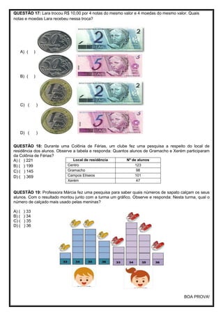 QUESTÃO 17: Lara trocou R$ 10,00 por 4 notas do mesmo valor e 4 moedas do mesmo valor. Quais
notas e moedas Lara recebeu nessa troca?
A) ( )
B) ( )
C) ( )
D) ( )
QUESTÃO 18: Durante uma Colônia de Férias, um clube fez uma pesquisa a respeito do local de
residência dos alunos. Observe a tabela e responda: Quantos alunos de Gramacho e Xerém participaram
da Colônia de Férias?
A) ( ) 221
B) ( ) 199
C) ( ) 145
D) ( ) 369
QUESTÃO 19: Professora Márcia fez uma pesquisa para saber quais números de sapato calçam os seus
alunos. Com o resultado montou junto com a turma um gráfico. Observe e responda: Nesta turma, qual o
número de calçado mais usado pelas meninas?
A) ( ) 33
B) ( ) 34
C) ( ) 35
D) ( ) 36
BOA PROVA!
Local de residência Nº de alunos
Centro 123
Gramacho 98
Campos Elíseos 101
Xerém 47
 
