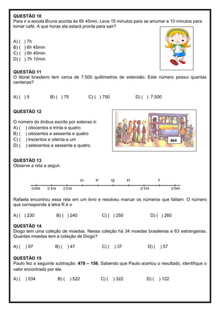 QUESTÃO 10
Para ir a escola Bruna acorda às 6h 45min. Leva 15 minutos para se arrumar e 10 minutos para
tomar café. A que horas ela estará pronta para sair?
A) ( ) 7h
B) ( ) 6h 45min
C) ( ) 6h 40min
D) ( ) 7h 10min
QUESTÃO 11
O litoral brasileiro tem cerca de 7.500 quilômetros de extensão. Este número possui quantas
centenas?
A) ( ) 5 B) ( ) 75 C) ( ) 750 D) ( ) 7.500
QUESTÃO 12
O número do ônibus escrito por extenso é:
A) ( ) oitocentos e trinta e quatro
B) ( ) oitocentos e sessenta e quatro
C) ( ) trezentos e oitenta e um
D) ( ) setecentos e sessenta e quatro.
QUESTÃO 13
Observe a reta a seguir.
Rafaela encontrou essa reta em um livro e resolveu marcar os números que faltam. O número
que corresponde à letra R é o
A) ( ) 230 B) ( ) 240 C) ( ) 250 D) ( ) 260
QUESTÃO 14
Diogo tem uma coleção de moedas. Nessa coleção há 34 moedas brasileiras e 63 estrangeiras.
Quantas moedas tem a coleção de Diogo?
A) ( ) 97 B) ( ) 47 C) ( ) 37 D) ( ) 57
QUESTÃO 15
Paulo fez a seguinte subtração: 478 – 156. Sabendo que Paulo acertou o resultado, identifique o
valor encontrado por ele.
A) ( ) 534 B) ( ) 522 C) ( ) 322 D) ( ) 122
864
 