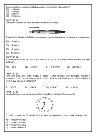 Qual dos polígonos possui dois lados paralelos e dois lados não paralelos?
A) ( ) retângulo.
B) ( ) triângulo.
C) ( ) trapézio.
D) ( ) hexágono.
QUESTÃO 06
Compare o tamanho do palito de fósforo em relação a caneta.
A quantidade de palitos de fósforo que correspondem ao tamanho da caneta é aproximadamente
A) ( ) 2 palitos.
B) ( ) 4 palitos.
C) ( ) 6 palitos.
D) ( ) 8 palitos.
QUESTÃO 07
A distância da escola de João à sua casa é de 2,5 km. A quantos metros corresponde essa
distância?
A) ( ) 25 m B) ( ) 250 m C) ( ) 2 500 m D) ( ) 25 000 m
QUESTÃO 08
Para uma temporada curta, chegou à cidade o circo Fantasia, com palhaços, mágicos e
acrobatas. O circo abrirá suas portas ao público às 9 horas e ficará aberto durante 9 horas e
meia. A que horas o circo fechará?
A ( ) 16h30 B) ( ) 17h30 C) ( ) 17h45 D) ( ) 18h30
QUESTÃO 09
Maria colocou um bolo para assar na hora indicada no relógio da figura seguinte.
O bolo ficou pronto em 30 minutos. Que horário o relógio indicava quando o bolo ficou pronto?
A) 11 horas 50 minutos.
B) 12 horas 5 minutos.
C) 12 horas 50 minutos.
D) 13 horas 10 minutos.
 