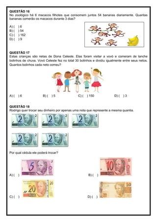 QUESTÃO 16
No zoológico há 6 macacos filhotes que consomem juntos 54 bananas diariamente. Quantas
bananas comerão os macacos durante 3 dias?
A) ( ) 6
B) ( ) 54
C) ( ) 162
D) ( ) 9
QUESTÃO 17
Estas crianças são netas de Dona Celeste. Elas foram visitar a vovó e comeram de lanche
bolinhos de chuva. Vovó Celeste fez no total 30 bolinhos e dividiu igualmente entre seus netos.
Quantos bolinhos cada neto comeu?
A) ( ) 6 B) ( ) 5 C) ( ) 150 D) ( ) 3
QUESTÃO 18
Rodrigo quer trocar seu dinheiro por apenas uma nota que represente a mesma quantia.
Por qual cédula ele poderá trocar?
A) ( ) B) ( )
C) ( ) D) ( )
 