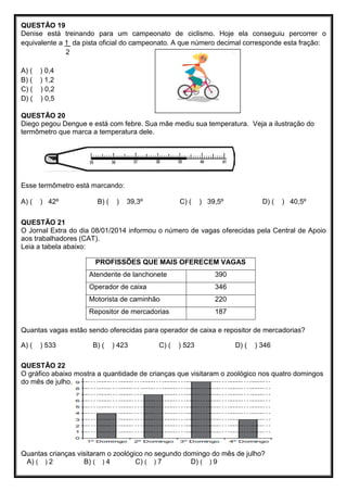 QUESTÃO 19
Denise está treinando para um campeonato de ciclismo. Hoje ela conseguiu percorrer o
equivalente a 1 da pista oficial do campeonato. A que número decimal corresponde esta fração:
2
A) ( ) 0,4
B) ( ) 1,2
C) ( ) 0,2
D) ( ) 0,5
QUESTÃO 20
Diego pegou Dengue e está com febre. Sua mãe mediu sua temperatura. Veja a ilustração do
termômetro que marca a temperatura dele.
Esse termômetro está marcando:
A) ( ) 42º B) ( ) 39,3º C) ( ) 39,5º D) ( ) 40,5º
QUESTÃO 21
O Jornal Extra do dia 08/01/2014 informou o número de vagas oferecidas pela Central de Apoio
aos trabalhadores (CAT).
Leia a tabela abaixo:
PROFISSÕES QUE MAIS OFERECEM VAGAS
Atendente de lanchonete 390
Operador de caixa 346
Motorista de caminhão 220
Repositor de mercadorias 187
Quantas vagas estão sendo oferecidas para operador de caixa e repositor de mercadorias?
A) ( ) 533 B) ( ) 423 C) ( ) 523 D) ( ) 346
QUESTÃO 22
O gráfico abaixo mostra a quantidade de crianças que visitaram o zoológico nos quatro domingos
do mês de julho.
Quantas crianças visitaram o zoológico no segundo domingo do mês de julho?
A) ( ) 2 B) ( ) 4 C) ( ) 7 D) ( ) 9
 
